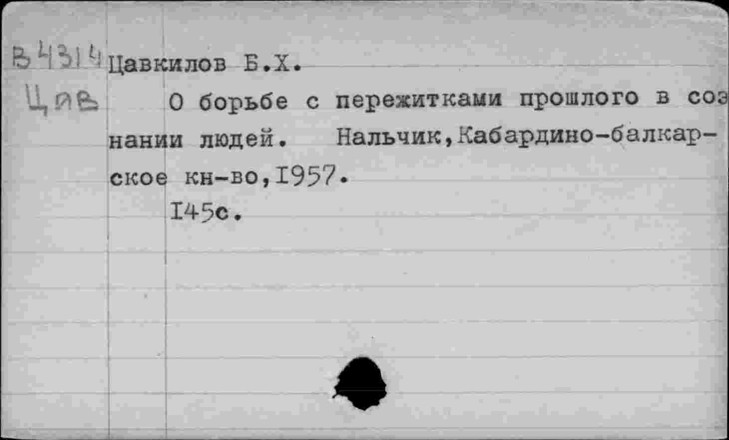 ﻿ЬЧМ/:Цавкилов Б.Х.
0 борьбе с пережитками прошлого в соэ нании людей. Нальчик,Кабардино-балкарское кн-во,1957»
145с.